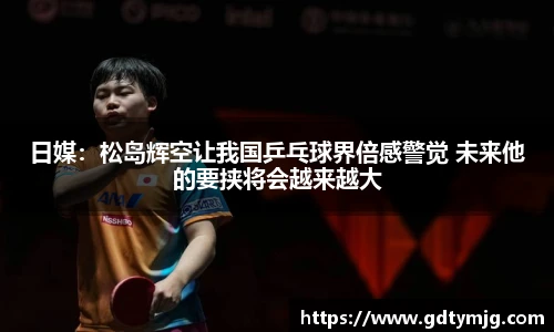 日媒：松岛辉空让我国乒乓球界倍感警觉 未来他的要挟将会越来越大